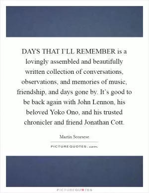 DAYS THAT I’LL REMEMBER is a lovingly assembled and beautifully written collection of conversations, observations, and memories of music, friendship, and days gone by. It’s good to be back again with John Lennon, his beloved Yoko Ono, and his trusted chronicler and friend Jonathan Cott Picture Quote #1