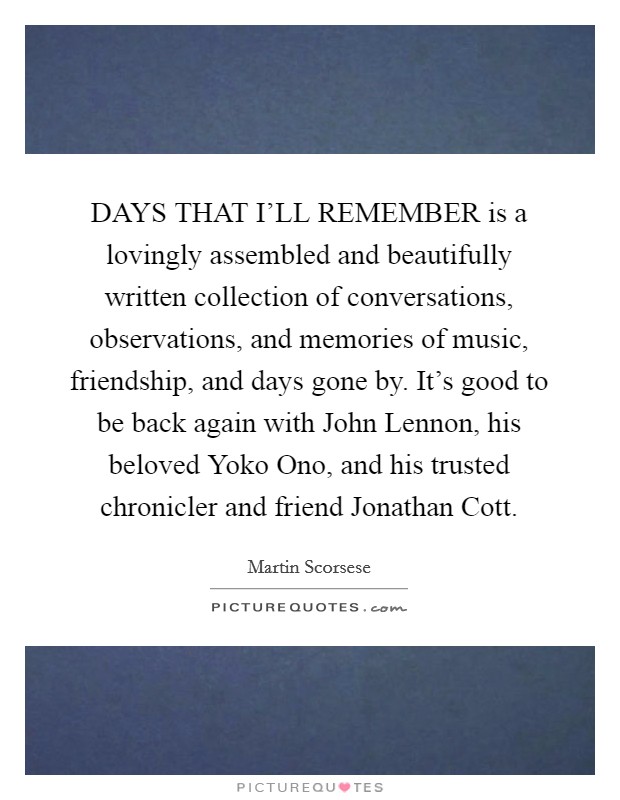 DAYS THAT I'LL REMEMBER is a lovingly assembled and beautifully written collection of conversations, observations, and memories of music, friendship, and days gone by. It's good to be back again with John Lennon, his beloved Yoko Ono, and his trusted chronicler and friend Jonathan Cott Picture Quote #1