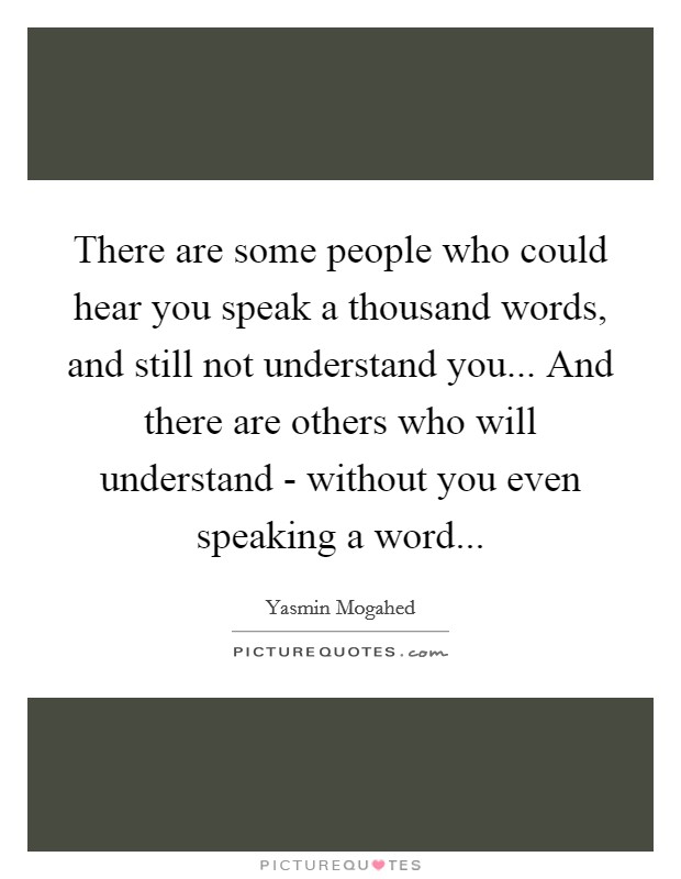 There are some people who could hear you speak a thousand words, and still not understand you... And there are others who will understand - without you even speaking a word Picture Quote #1