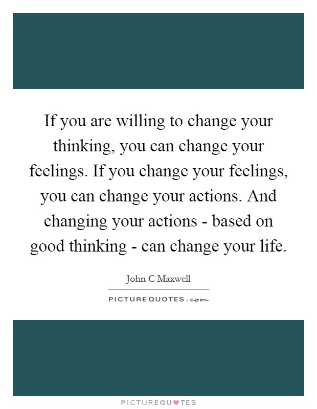 If you are willing to change your thinking, you can change your feelings. If you change your feelings, you can change your actions. And changing your actions - based on good thinking - can change your life Picture Quote #1