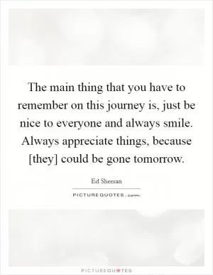 The main thing that you have to remember on this journey is, just be nice to everyone and always smile. Always appreciate things, because [they] could be gone tomorrow Picture Quote #1