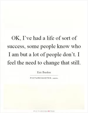 OK, I’ve had a life of sort of success, some people know who I am but a lot of people don’t. I feel the need to change that still Picture Quote #1