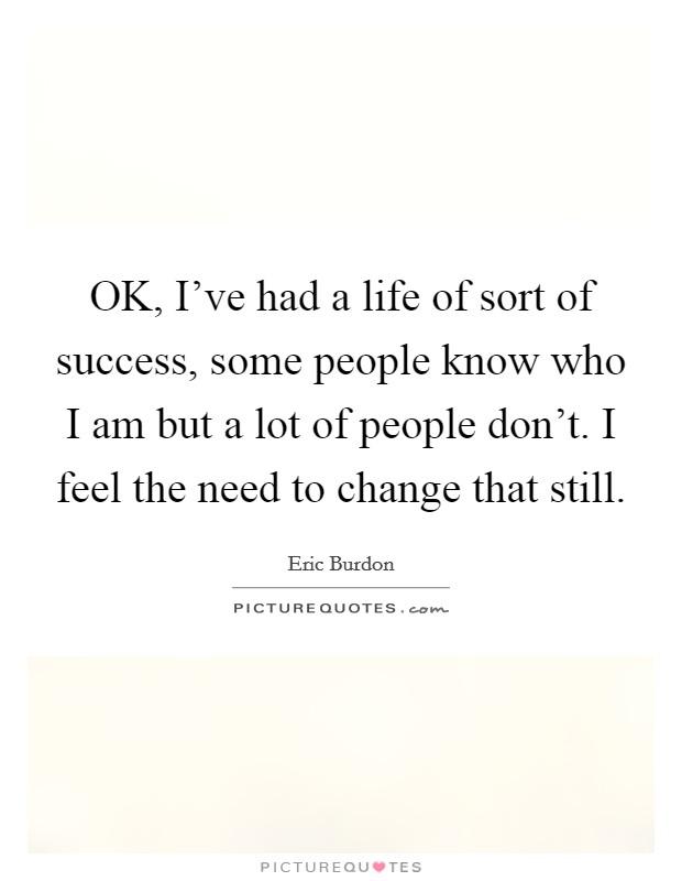 OK, I've had a life of sort of success, some people know who I am but a lot of people don't. I feel the need to change that still Picture Quote #1