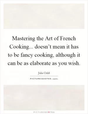 Mastering the Art of French Cooking... doesn’t mean it has to be fancy cooking, although it can be as elaborate as you wish Picture Quote #1
