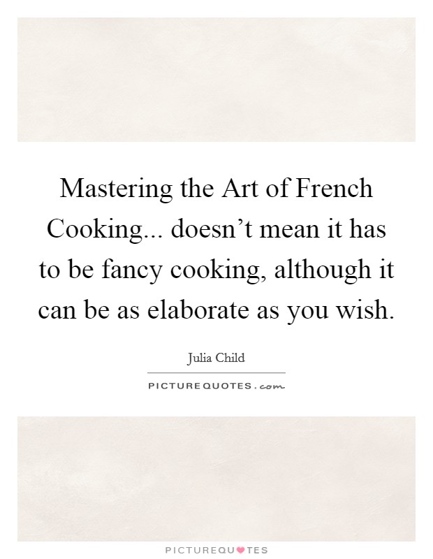 Mastering the Art of French Cooking... doesn't mean it has to be fancy cooking, although it can be as elaborate as you wish Picture Quote #1