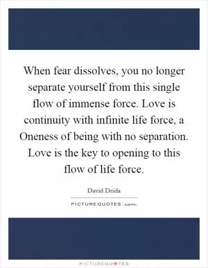 When fear dissolves, you no longer separate yourself from this single flow of immense force. Love is continuity with infinite life force, a Oneness of being with no separation. Love is the key to opening to this flow of life force Picture Quote #1