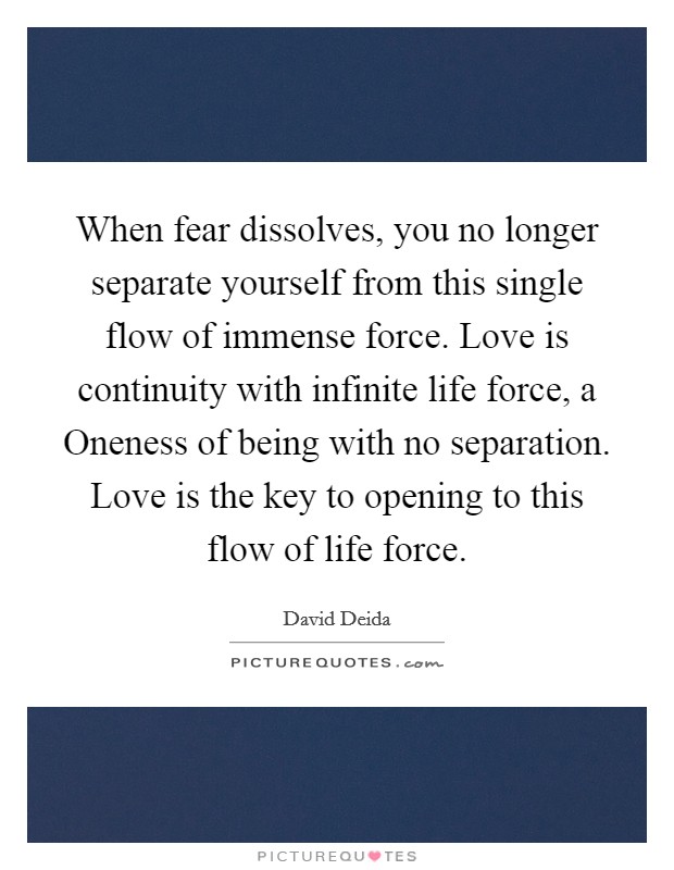 When fear dissolves, you no longer separate yourself from this single flow of immense force. Love is continuity with infinite life force, a Oneness of being with no separation. Love is the key to opening to this flow of life force Picture Quote #1