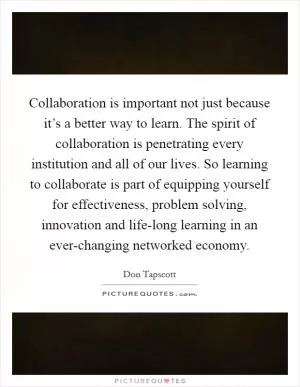 Collaboration is important not just because it’s a better way to learn. The spirit of collaboration is penetrating every institution and all of our lives. So learning to collaborate is part of equipping yourself for effectiveness, problem solving, innovation and life-long learning in an ever-changing networked economy Picture Quote #1