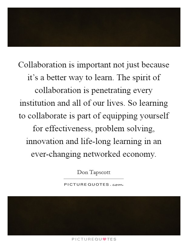 Collaboration is important not just because it's a better way to learn. The spirit of collaboration is penetrating every institution and all of our lives. So learning to collaborate is part of equipping yourself for effectiveness, problem solving, innovation and life-long learning in an ever-changing networked economy Picture Quote #1