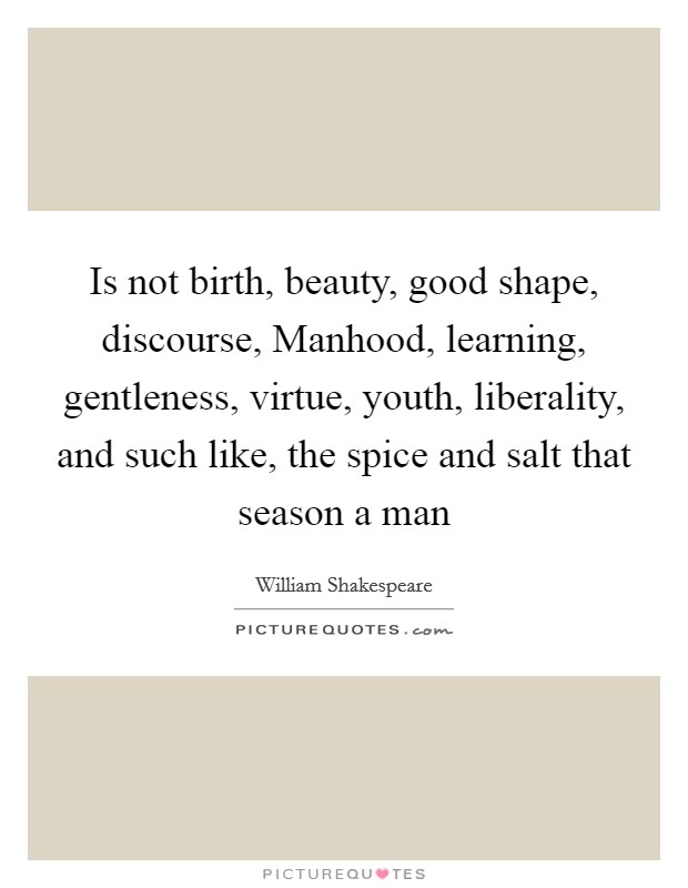 Is not birth, beauty, good shape, discourse, Manhood, learning, gentleness, virtue, youth, liberality, and such like, the spice and salt that season a man Picture Quote #1