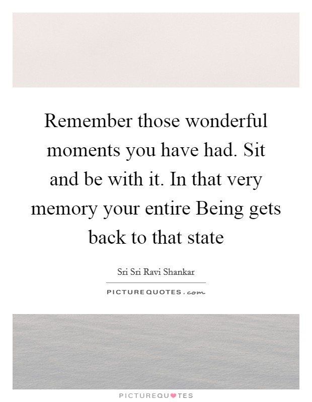 Remember those wonderful moments you have had. Sit and be with it. In that very memory your entire Being gets back to that state Picture Quote #1