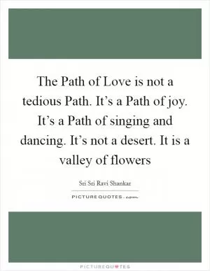 The Path of Love is not a tedious Path. It’s a Path of joy. It’s a Path of singing and dancing. It’s not a desert. It is a valley of flowers Picture Quote #1