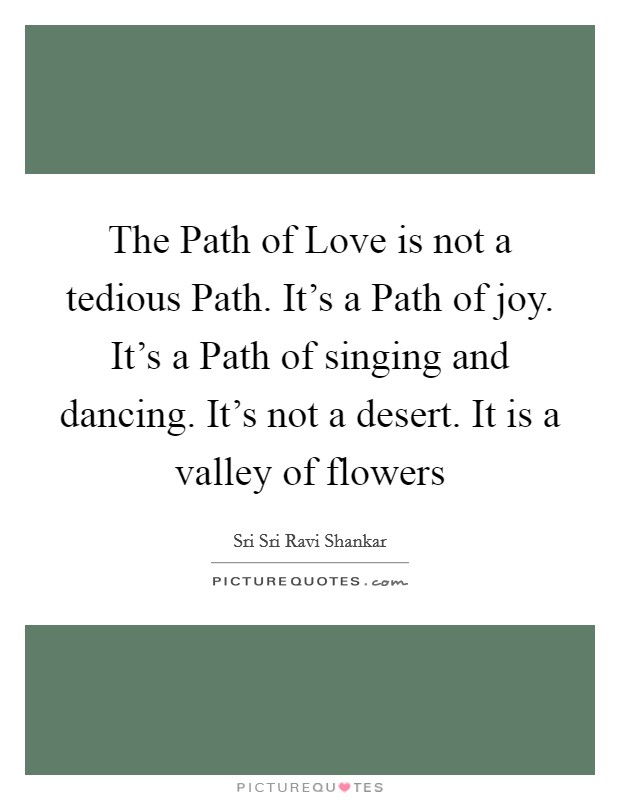 The Path of Love is not a tedious Path. It's a Path of joy. It's a Path of singing and dancing. It's not a desert. It is a valley of flowers Picture Quote #1
