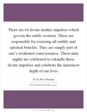 There are 64 divine mother impulses which govern the subtle creation. These are responsible for restoring all earthly and spiritual benefits. They are simply part of one’s awakened consciousness. These nine nights are celebrated to rekindle those divine impulses and celebrate the innermost depth of our lives Picture Quote #1