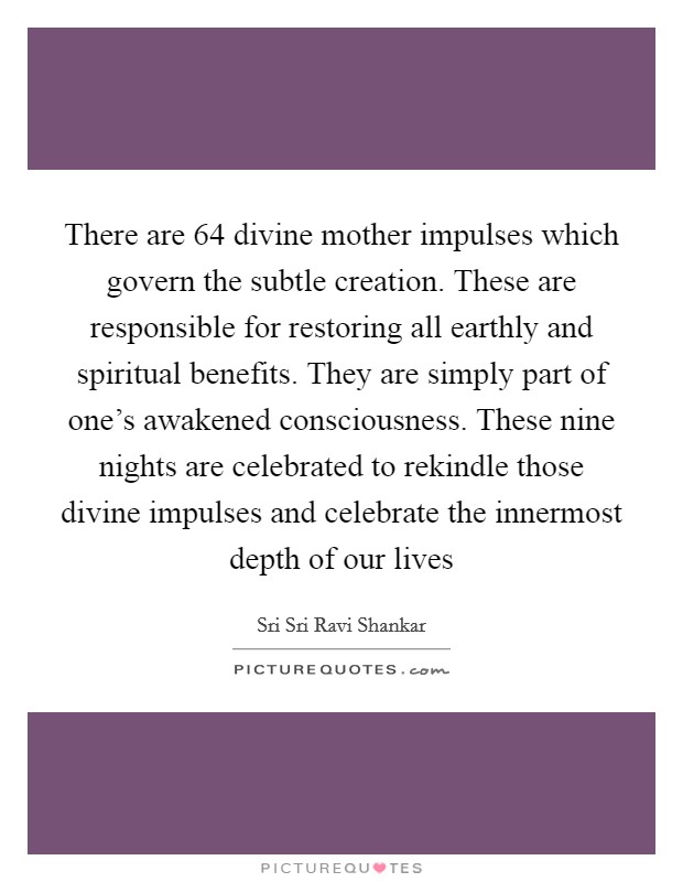 There are 64 divine mother impulses which govern the subtle creation. These are responsible for restoring all earthly and spiritual benefits. They are simply part of one's awakened consciousness. These nine nights are celebrated to rekindle those divine impulses and celebrate the innermost depth of our lives Picture Quote #1