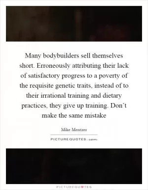 Many bodybuilders sell themselves short. Erroneously attributing their lack of satisfactory progress to a poverty of the requisite genetic traits, instead of to their irrational training and dietary practices, they give up training. Don’t make the same mistake Picture Quote #1