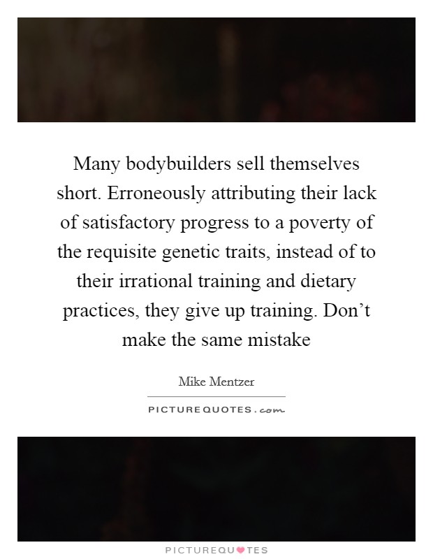 Many bodybuilders sell themselves short. Erroneously attributing their lack of satisfactory progress to a poverty of the requisite genetic traits, instead of to their irrational training and dietary practices, they give up training. Don't make the same mistake Picture Quote #1