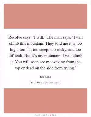 Resolve says, ‘I will.’ The man says, ‘I will climb this mountain. They told me it is too high, too far, too steep, too rocky, and too difficult. But it’s my mountain. I will climb it. You will soon see me waving from the top or dead on the side from trying.’ Picture Quote #1