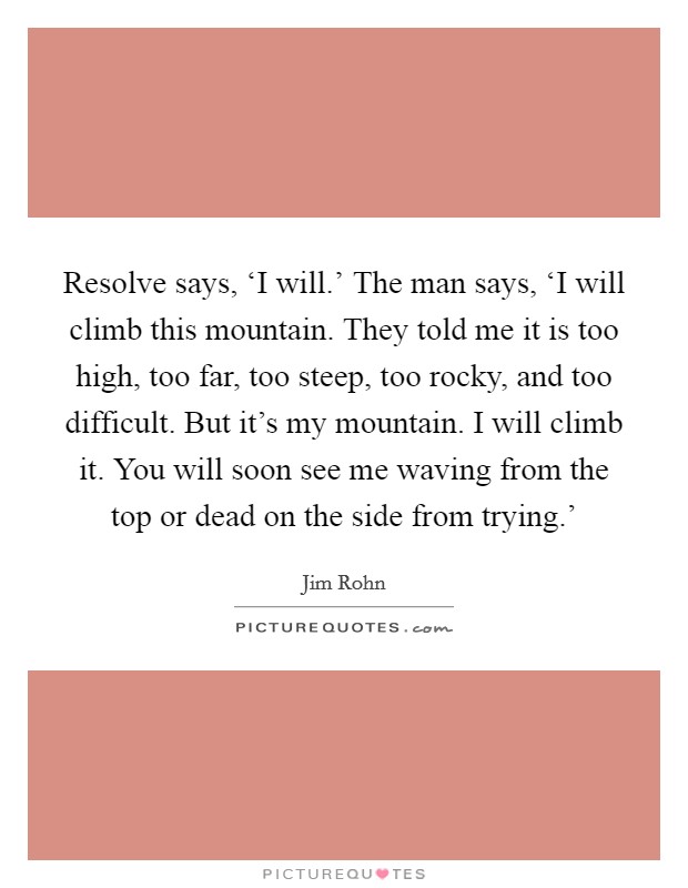 Resolve says, ‘I will.' The man says, ‘I will climb this mountain. They told me it is too high, too far, too steep, too rocky, and too difficult. But it's my mountain. I will climb it. You will soon see me waving from the top or dead on the side from trying.' Picture Quote #1