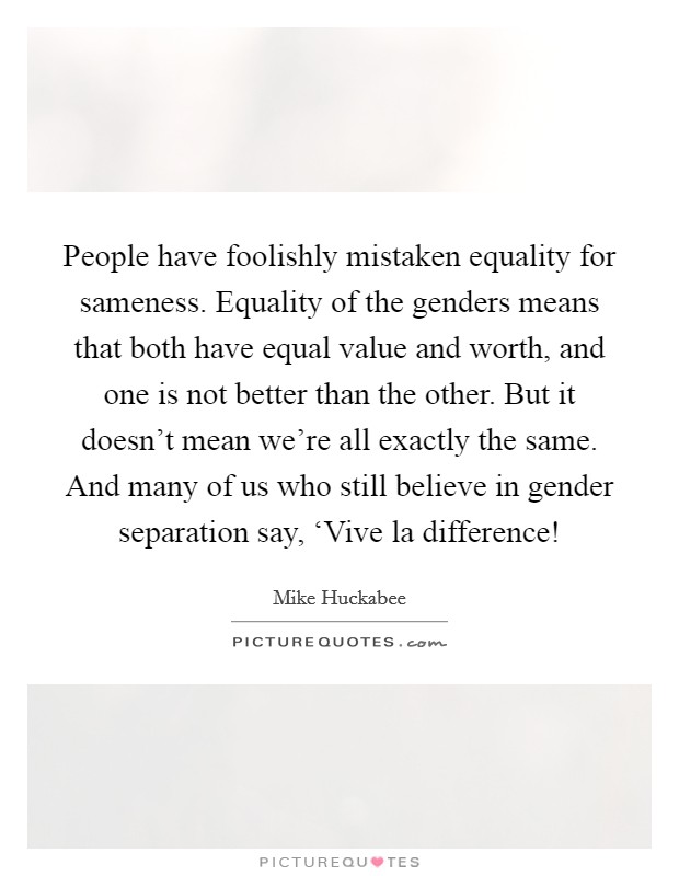 People have foolishly mistaken equality for sameness. Equality of the genders means that both have equal value and worth, and one is not better than the other. But it doesn't mean we're all exactly the same. And many of us who still believe in gender separation say, ‘Vive la difference! Picture Quote #1