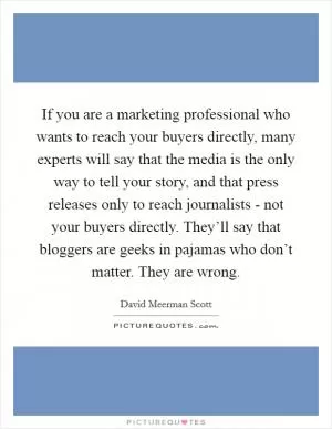 If you are a marketing professional who wants to reach your buyers directly, many experts will say that the media is the only way to tell your story, and that press releases only to reach journalists - not your buyers directly. They’ll say that bloggers are geeks in pajamas who don’t matter. They are wrong Picture Quote #1