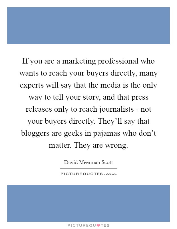 If you are a marketing professional who wants to reach your buyers directly, many experts will say that the media is the only way to tell your story, and that press releases only to reach journalists - not your buyers directly. They'll say that bloggers are geeks in pajamas who don't matter. They are wrong Picture Quote #1