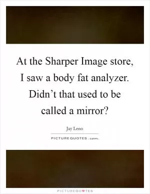 At the Sharper Image store, I saw a body fat analyzer. Didn’t that used to be called a mirror? Picture Quote #1