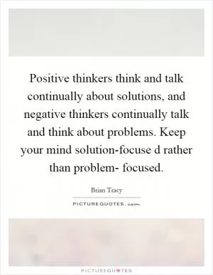 Positive thinkers think and talk continually about solutions, and negative thinkers continually talk and think about problems. Keep your mind solution-focuse d rather than problem- focused Picture Quote #1