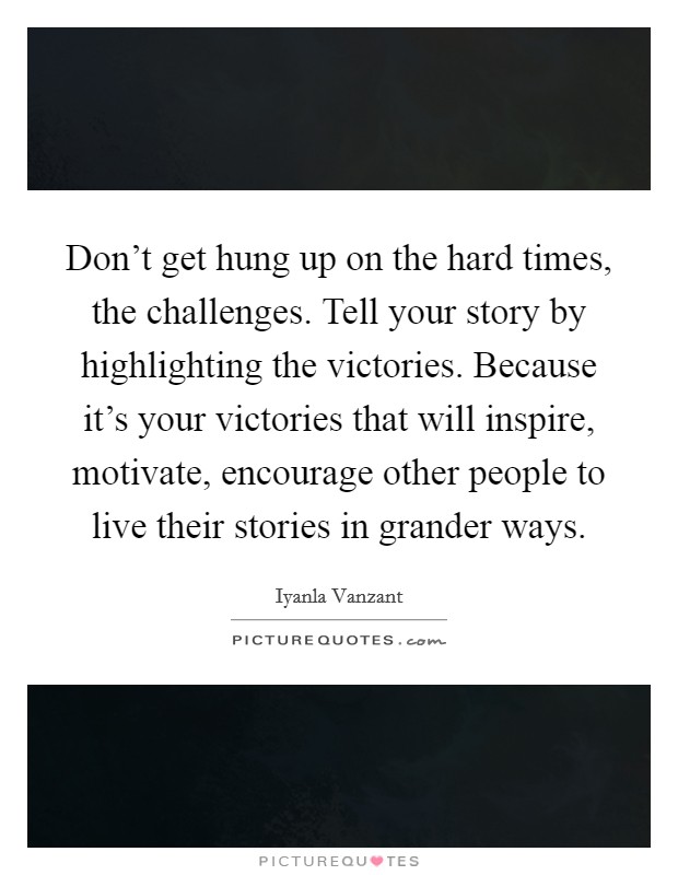 Don't get hung up on the hard times, the challenges. Tell your story by highlighting the victories. Because it's your victories that will inspire, motivate, encourage other people to live their stories in grander ways Picture Quote #1