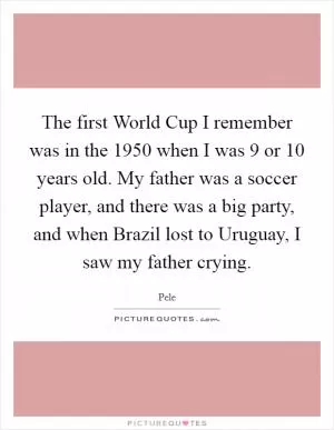 The first World Cup I remember was in the 1950 when I was 9 or 10 years old. My father was a soccer player, and there was a big party, and when Brazil lost to Uruguay, I saw my father crying Picture Quote #1