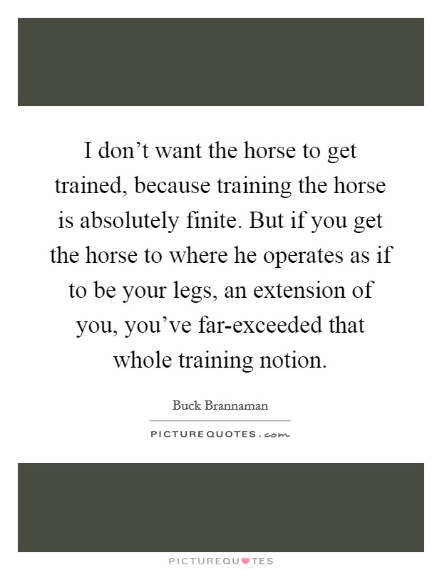 I don't want the horse to get trained, because training the horse is absolutely finite. But if you get the horse to where he operates as if to be your legs, an extension of you, you've far-exceeded that whole training notion Picture Quote #1