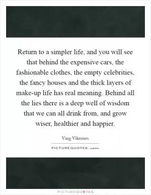 Return to a simpler life, and you will see that behind the expensive cars, the fashionable clothes, the empty celebrities, the fancy houses and the thick layers of make-up life has real meaning. Behind all the lies there is a deep well of wisdom that we can all drink from, and grow wiser, healthier and happier Picture Quote #1