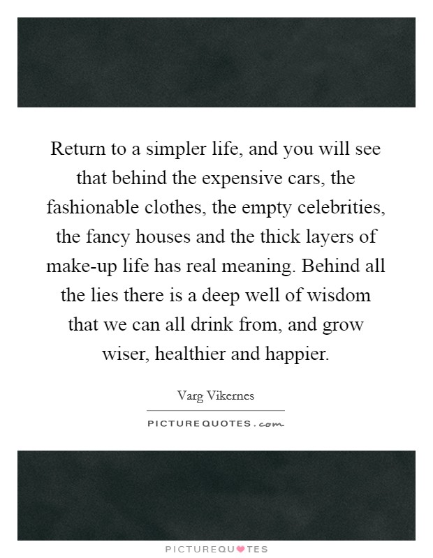 Return to a simpler life, and you will see that behind the expensive cars, the fashionable clothes, the empty celebrities, the fancy houses and the thick layers of make-up life has real meaning. Behind all the lies there is a deep well of wisdom that we can all drink from, and grow wiser, healthier and happier Picture Quote #1