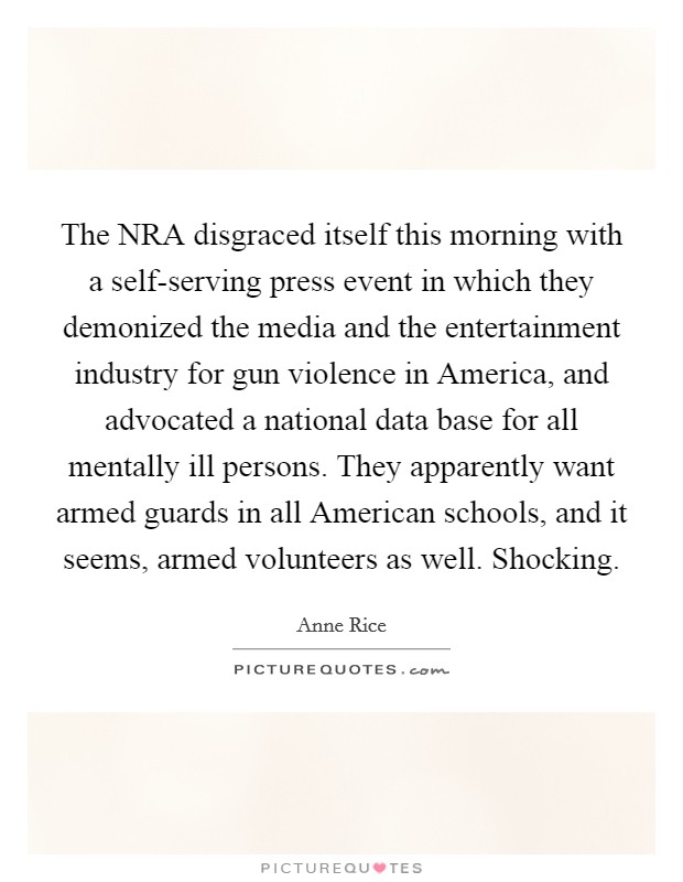 The NRA disgraced itself this morning with a self-serving press event in which they demonized the media and the entertainment industry for gun violence in America, and advocated a national data base for all mentally ill persons. They apparently want armed guards in all American schools, and it seems, armed volunteers as well. Shocking Picture Quote #1