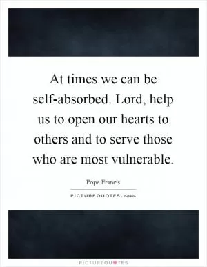 At times we can be self-absorbed. Lord, help us to open our hearts to others and to serve those who are most vulnerable Picture Quote #1
