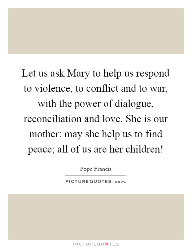 Let us ask Mary to help us respond to violence, to conflict and to war, with the power of dialogue, reconciliation and love. She is our mother: may she help us to find peace; all of us are her children! Picture Quote #1