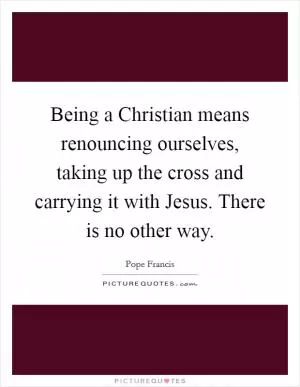 Being a Christian means renouncing ourselves, taking up the cross and carrying it with Jesus. There is no other way Picture Quote #1