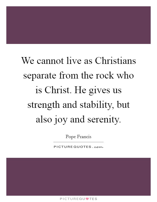 We cannot live as Christians separate from the rock who is Christ. He gives us strength and stability, but also joy and serenity Picture Quote #1