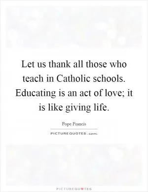 Let us thank all those who teach in Catholic schools. Educating is an act of love; it is like giving life Picture Quote #1