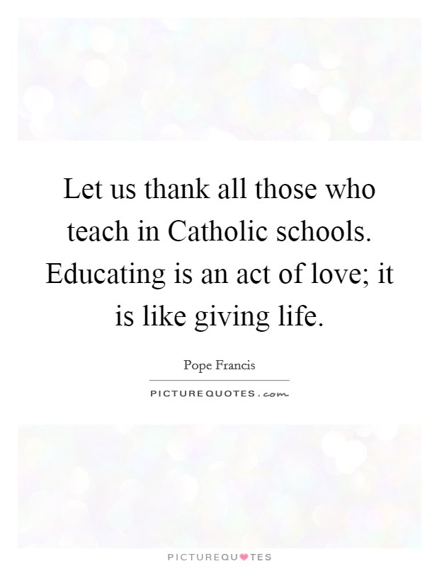 Let us thank all those who teach in Catholic schools. Educating is an act of love; it is like giving life Picture Quote #1