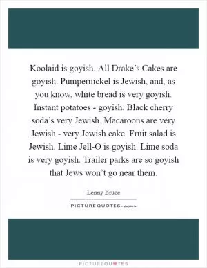 Koolaid is goyish. All Drake’s Cakes are goyish. Pumpernickel is Jewish, and, as you know, white bread is very goyish. Instant potatoes - goyish. Black cherry soda’s very Jewish. Macaroons are very Jewish - very Jewish cake. Fruit salad is Jewish. Lime Jell-O is goyish. Lime soda is very goyish. Trailer parks are so goyish that Jews won’t go near them Picture Quote #1