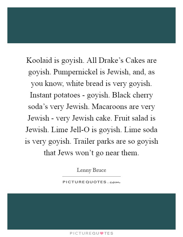 Koolaid is goyish. All Drake's Cakes are goyish. Pumpernickel is Jewish, and, as you know, white bread is very goyish. Instant potatoes - goyish. Black cherry soda's very Jewish. Macaroons are very Jewish - very Jewish cake. Fruit salad is Jewish. Lime Jell-O is goyish. Lime soda is very goyish. Trailer parks are so goyish that Jews won't go near them Picture Quote #1