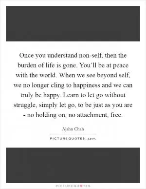 Once you understand non-self, then the burden of life is gone. You’ll be at peace with the world. When we see beyond self, we no longer cling to happiness and we can truly be happy. Learn to let go without struggle, simply let go, to be just as you are - no holding on, no attachment, free Picture Quote #1