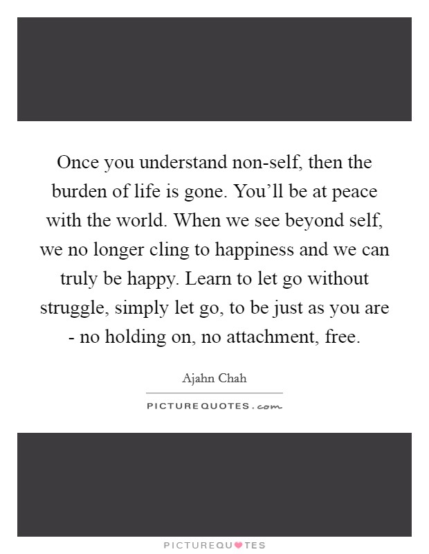 Once you understand non-self, then the burden of life is gone. You'll be at peace with the world. When we see beyond self, we no longer cling to happiness and we can truly be happy. Learn to let go without struggle, simply let go, to be just as you are - no holding on, no attachment, free Picture Quote #1