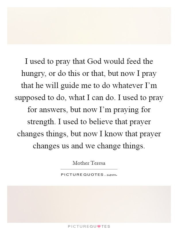 I used to pray that God would feed the hungry, or do this or that, but now I pray that he will guide me to do whatever I'm supposed to do, what I can do. I used to pray for answers, but now I'm praying for strength. I used to believe that prayer changes things, but now I know that prayer changes us and we change things Picture Quote #1
