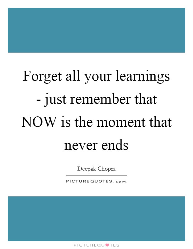 Forget all your learnings - just remember that NOW is the moment that never ends Picture Quote #1