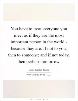 You have to treat everyone you meet as if they are the most important person in the world - because they are. If not to you, then to someone; and if not today, then perhaps tomorrow Picture Quote #1