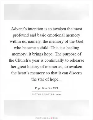 Advent’s intention is to awaken the most profound and basic emotional memory within us, namely, the memory of the God who became a child. This is a healing memory; it brings hope. The purpose of the Church’s year is continually to rehearse her great history of memories, to awaken the heart’s memory so that it can discern the star of hope Picture Quote #1