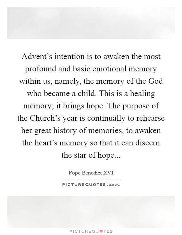 Advent's intention is to awaken the most profound and basic emotional memory within us, namely, the memory of the God who became a child. This is a healing memory; it brings hope. The purpose of the Church's year is continually to rehearse her great history of memories, to awaken the heart's memory so that it can discern the star of hope Picture Quote #1