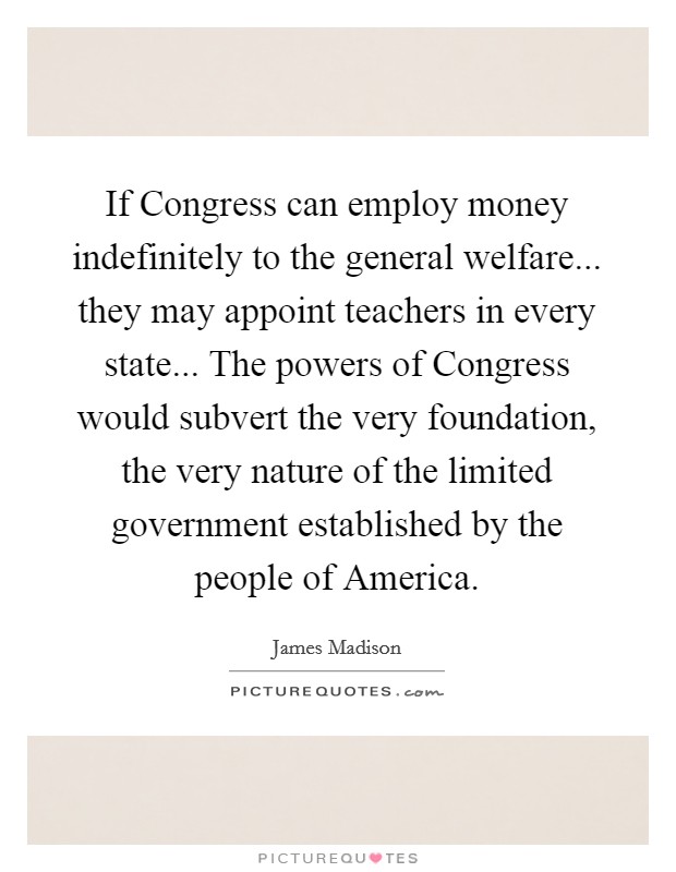 If Congress can employ money indefinitely to the general welfare... they may appoint teachers in every state... The powers of Congress would subvert the very foundation, the very nature of the limited government established by the people of America Picture Quote #1